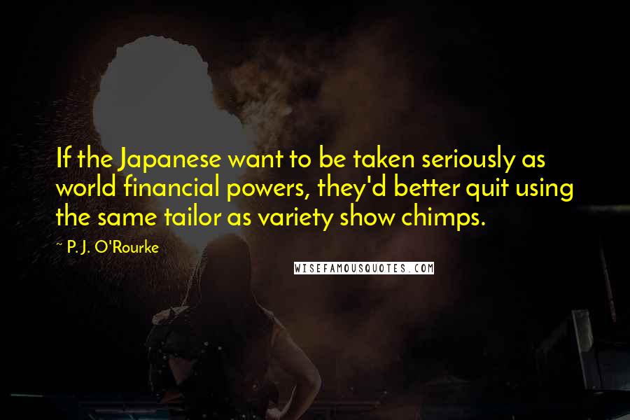 P. J. O'Rourke Quotes: If the Japanese want to be taken seriously as world financial powers, they'd better quit using the same tailor as variety show chimps.