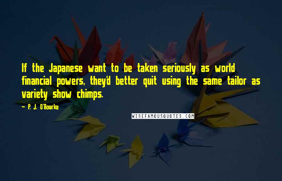 P. J. O'Rourke Quotes: If the Japanese want to be taken seriously as world financial powers, they'd better quit using the same tailor as variety show chimps.