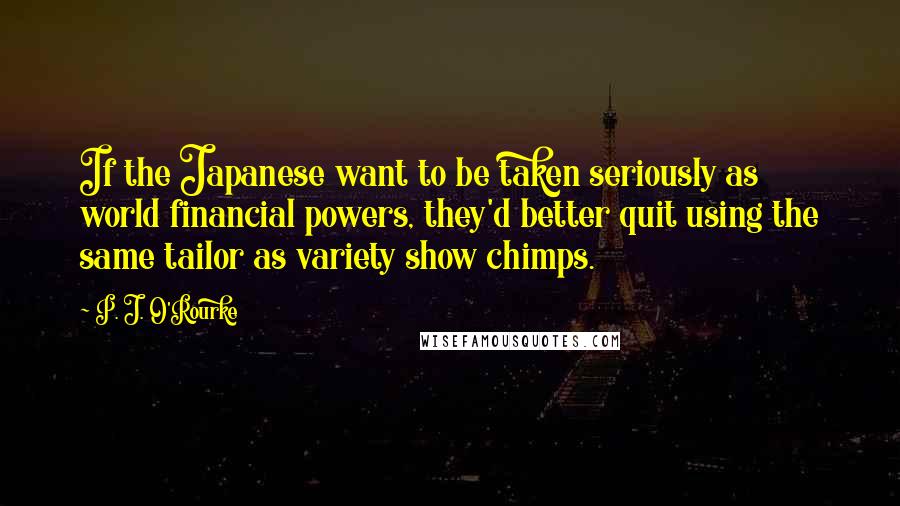 P. J. O'Rourke Quotes: If the Japanese want to be taken seriously as world financial powers, they'd better quit using the same tailor as variety show chimps.