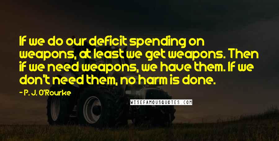 P. J. O'Rourke Quotes: If we do our deficit spending on weapons, at least we get weapons. Then if we need weapons, we have them. If we don't need them, no harm is done.