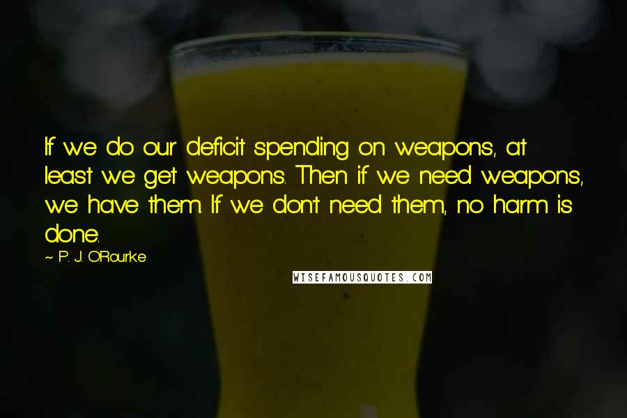 P. J. O'Rourke Quotes: If we do our deficit spending on weapons, at least we get weapons. Then if we need weapons, we have them. If we don't need them, no harm is done.