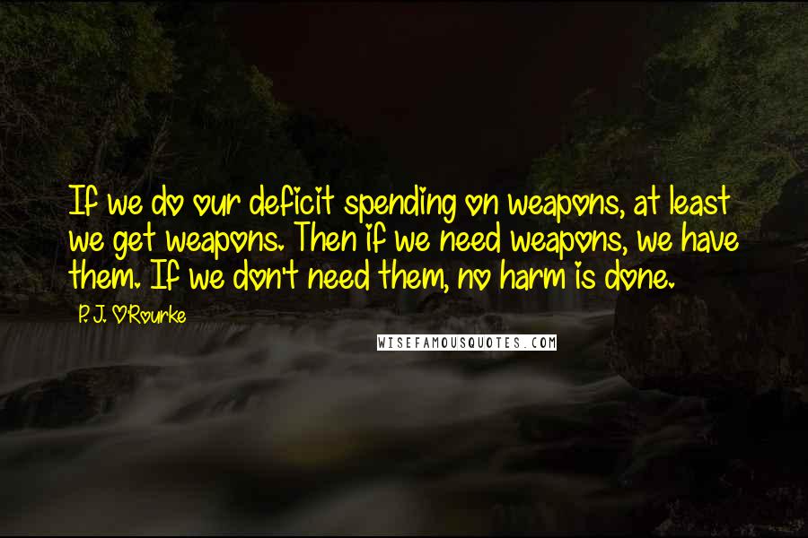 P. J. O'Rourke Quotes: If we do our deficit spending on weapons, at least we get weapons. Then if we need weapons, we have them. If we don't need them, no harm is done.