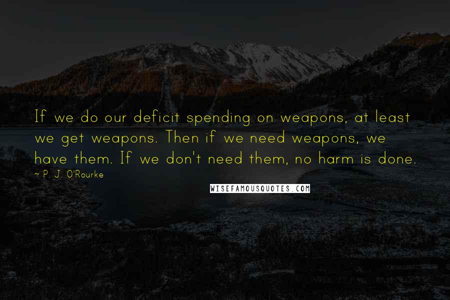 P. J. O'Rourke Quotes: If we do our deficit spending on weapons, at least we get weapons. Then if we need weapons, we have them. If we don't need them, no harm is done.
