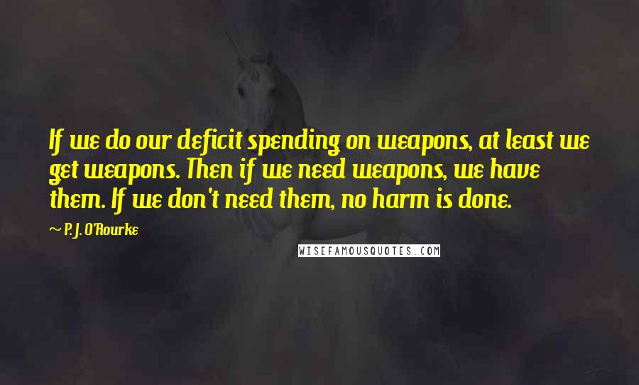 P. J. O'Rourke Quotes: If we do our deficit spending on weapons, at least we get weapons. Then if we need weapons, we have them. If we don't need them, no harm is done.