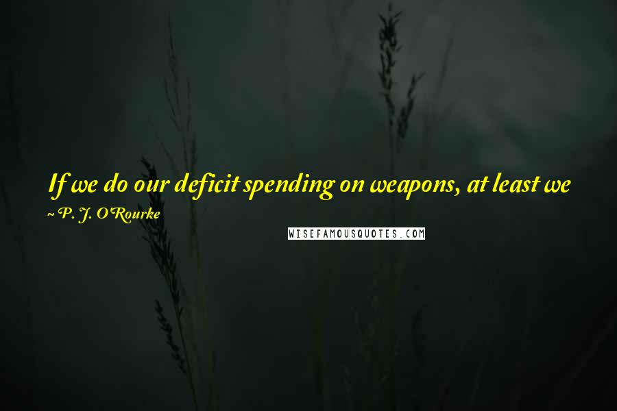 P. J. O'Rourke Quotes: If we do our deficit spending on weapons, at least we get weapons. Then if we need weapons, we have them. If we don't need them, no harm is done.