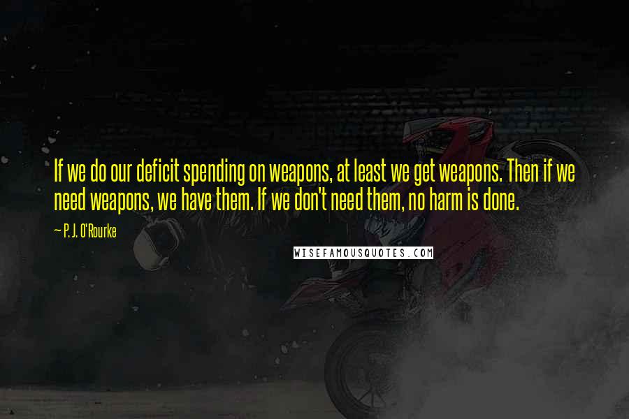 P. J. O'Rourke Quotes: If we do our deficit spending on weapons, at least we get weapons. Then if we need weapons, we have them. If we don't need them, no harm is done.