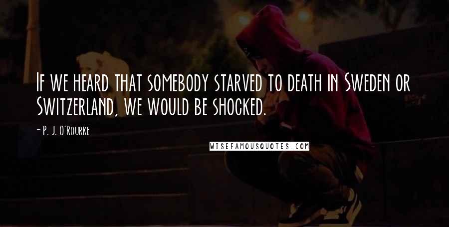 P. J. O'Rourke Quotes: If we heard that somebody starved to death in Sweden or Switzerland, we would be shocked.