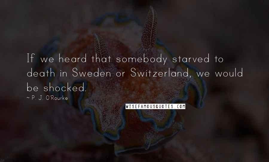 P. J. O'Rourke Quotes: If we heard that somebody starved to death in Sweden or Switzerland, we would be shocked.