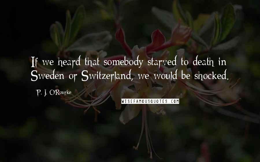 P. J. O'Rourke Quotes: If we heard that somebody starved to death in Sweden or Switzerland, we would be shocked.