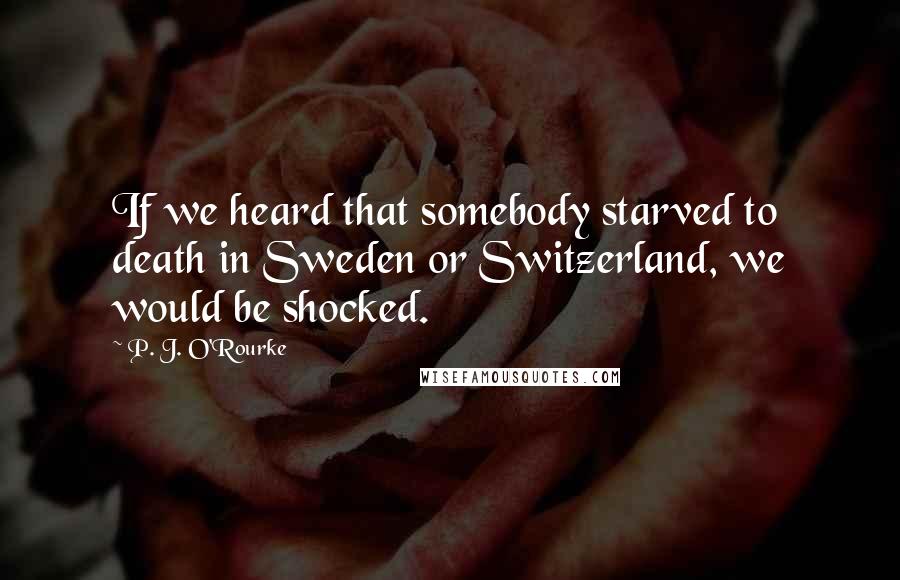 P. J. O'Rourke Quotes: If we heard that somebody starved to death in Sweden or Switzerland, we would be shocked.