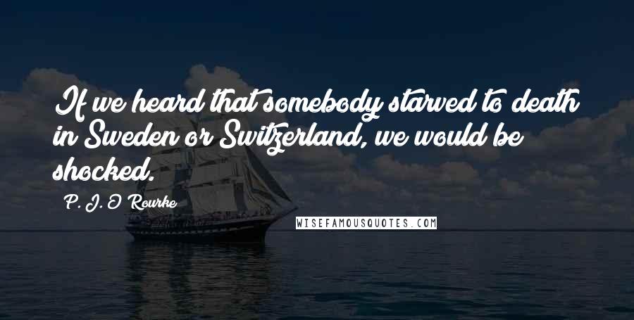 P. J. O'Rourke Quotes: If we heard that somebody starved to death in Sweden or Switzerland, we would be shocked.