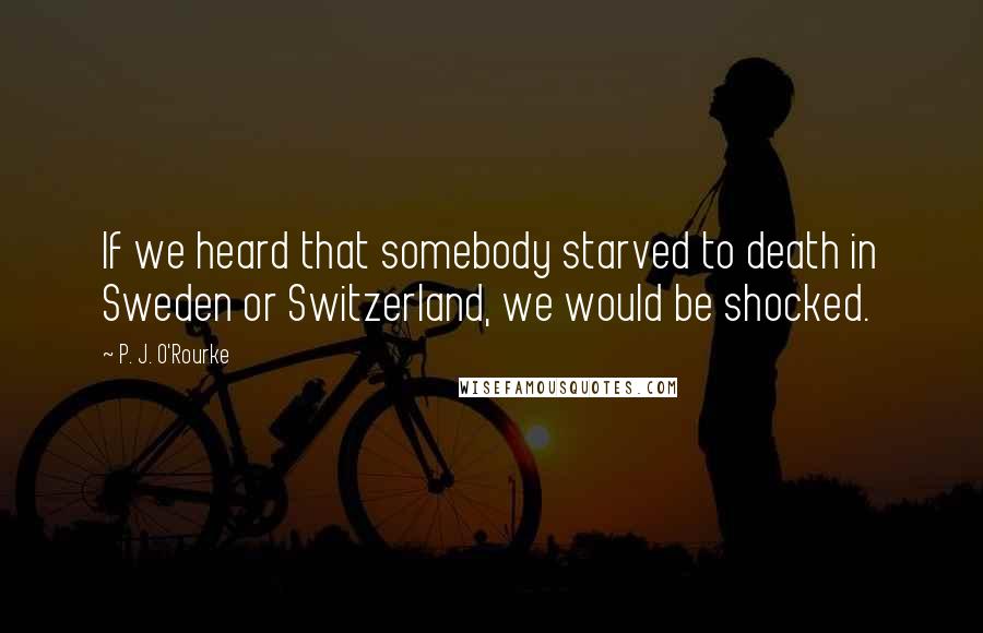 P. J. O'Rourke Quotes: If we heard that somebody starved to death in Sweden or Switzerland, we would be shocked.