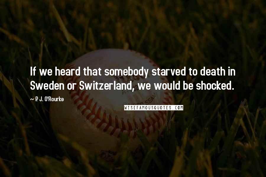 P. J. O'Rourke Quotes: If we heard that somebody starved to death in Sweden or Switzerland, we would be shocked.