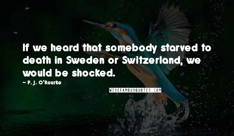 P. J. O'Rourke Quotes: If we heard that somebody starved to death in Sweden or Switzerland, we would be shocked.