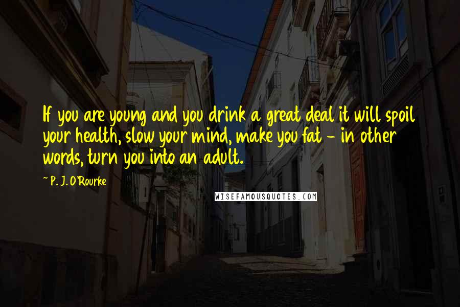 P. J. O'Rourke Quotes: If you are young and you drink a great deal it will spoil your health, slow your mind, make you fat - in other words, turn you into an adult.