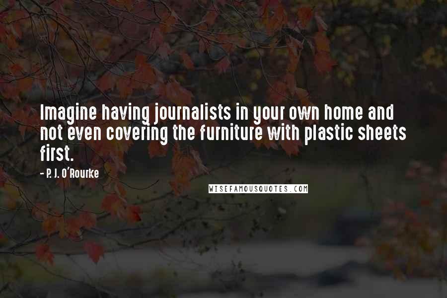 P. J. O'Rourke Quotes: Imagine having journalists in your own home and not even covering the furniture with plastic sheets first.