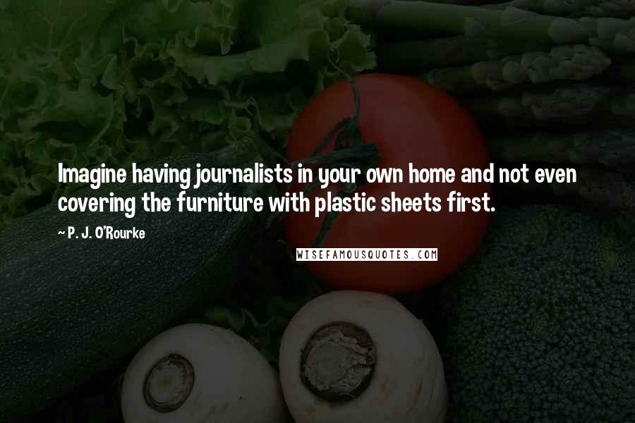 P. J. O'Rourke Quotes: Imagine having journalists in your own home and not even covering the furniture with plastic sheets first.