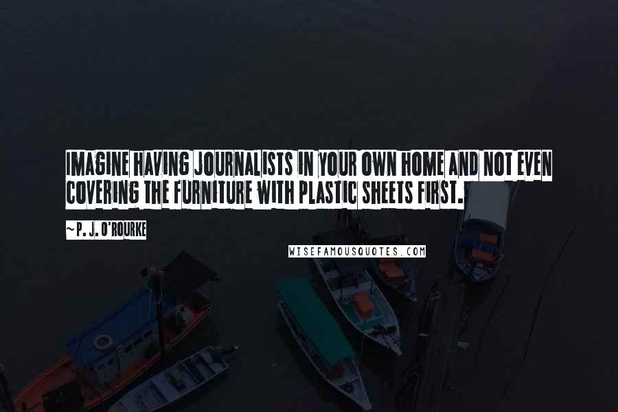 P. J. O'Rourke Quotes: Imagine having journalists in your own home and not even covering the furniture with plastic sheets first.