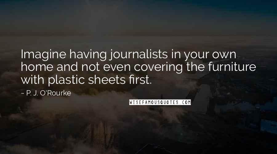 P. J. O'Rourke Quotes: Imagine having journalists in your own home and not even covering the furniture with plastic sheets first.