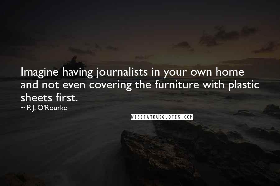 P. J. O'Rourke Quotes: Imagine having journalists in your own home and not even covering the furniture with plastic sheets first.