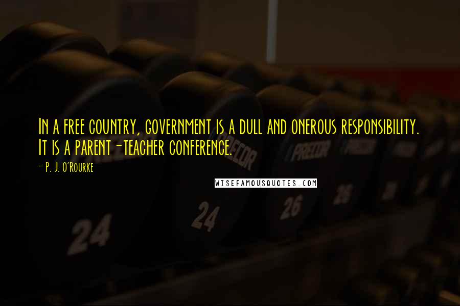 P. J. O'Rourke Quotes: In a free country, government is a dull and onerous responsibility. It is a parent-teacher conference.