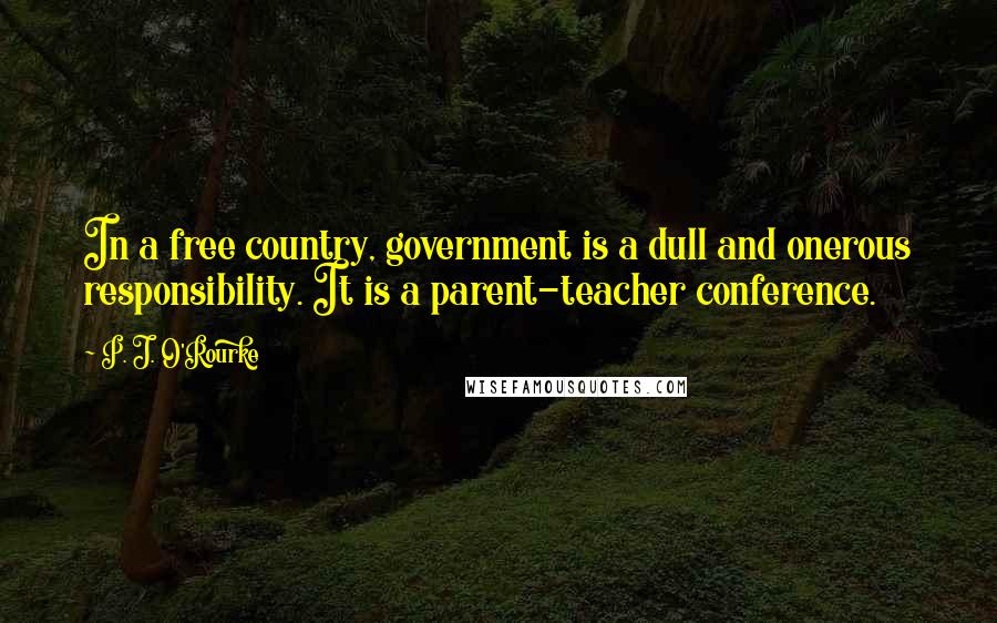 P. J. O'Rourke Quotes: In a free country, government is a dull and onerous responsibility. It is a parent-teacher conference.