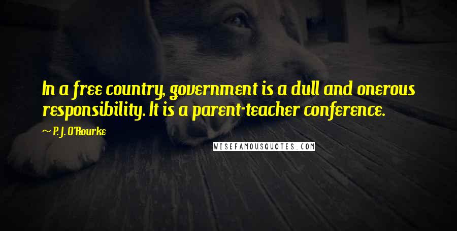 P. J. O'Rourke Quotes: In a free country, government is a dull and onerous responsibility. It is a parent-teacher conference.