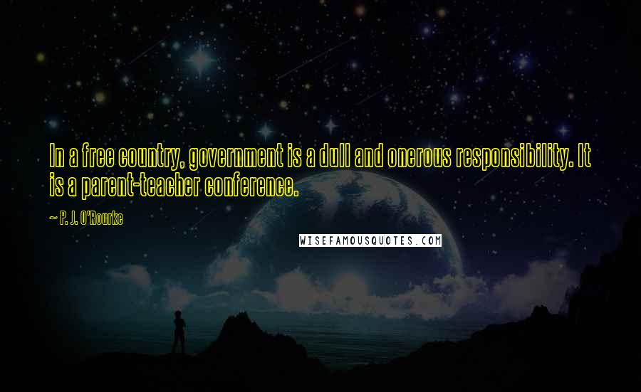 P. J. O'Rourke Quotes: In a free country, government is a dull and onerous responsibility. It is a parent-teacher conference.