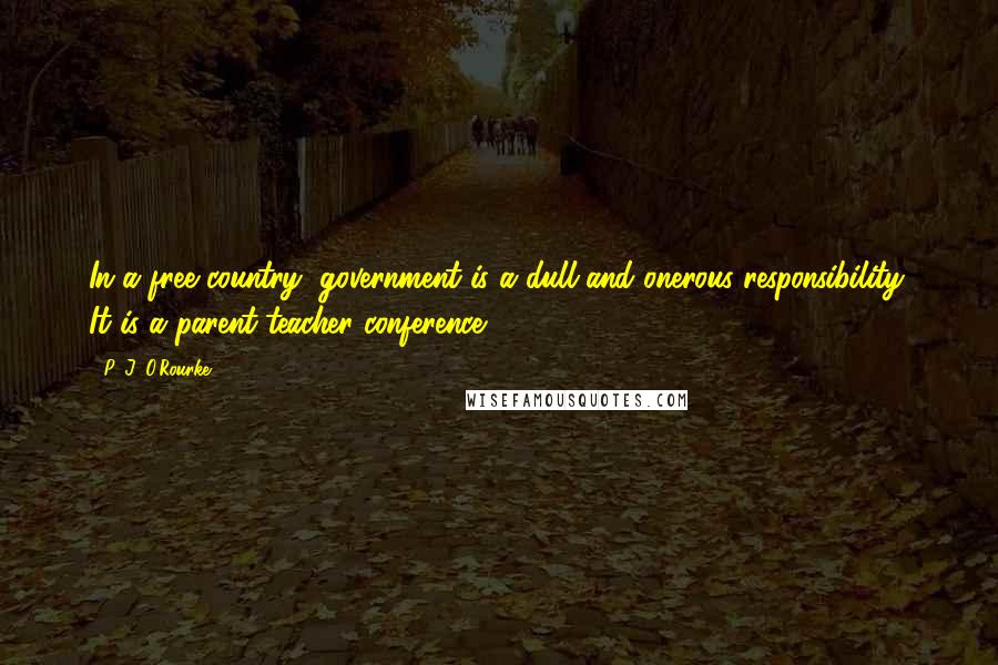 P. J. O'Rourke Quotes: In a free country, government is a dull and onerous responsibility. It is a parent-teacher conference.