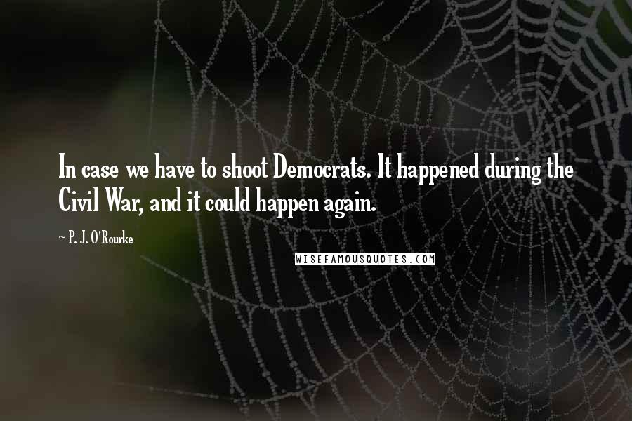 P. J. O'Rourke Quotes: In case we have to shoot Democrats. It happened during the Civil War, and it could happen again.