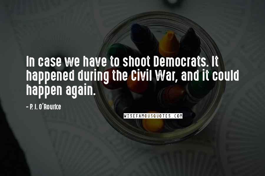 P. J. O'Rourke Quotes: In case we have to shoot Democrats. It happened during the Civil War, and it could happen again.