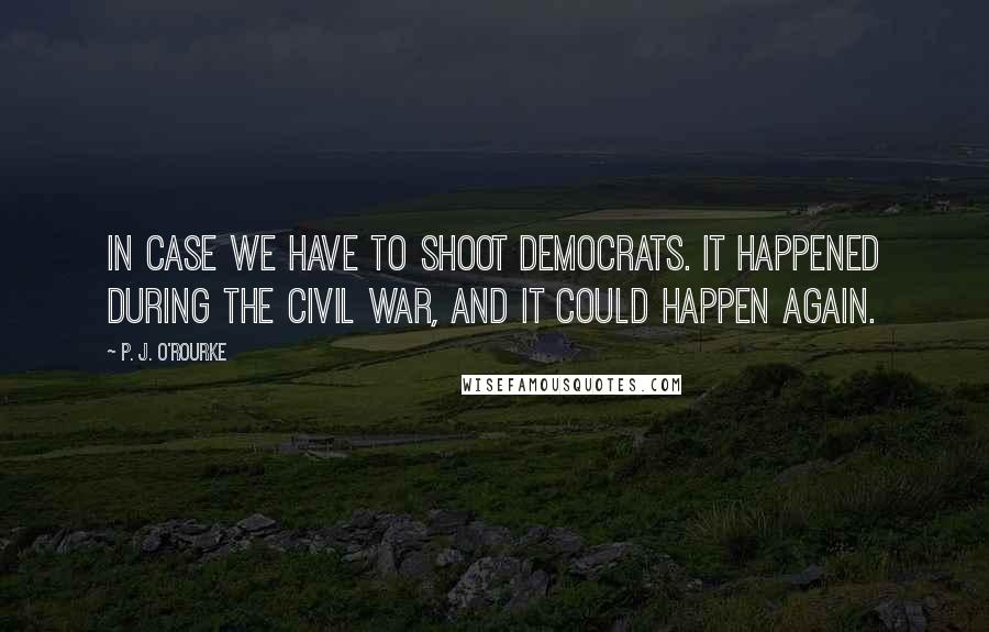 P. J. O'Rourke Quotes: In case we have to shoot Democrats. It happened during the Civil War, and it could happen again.
