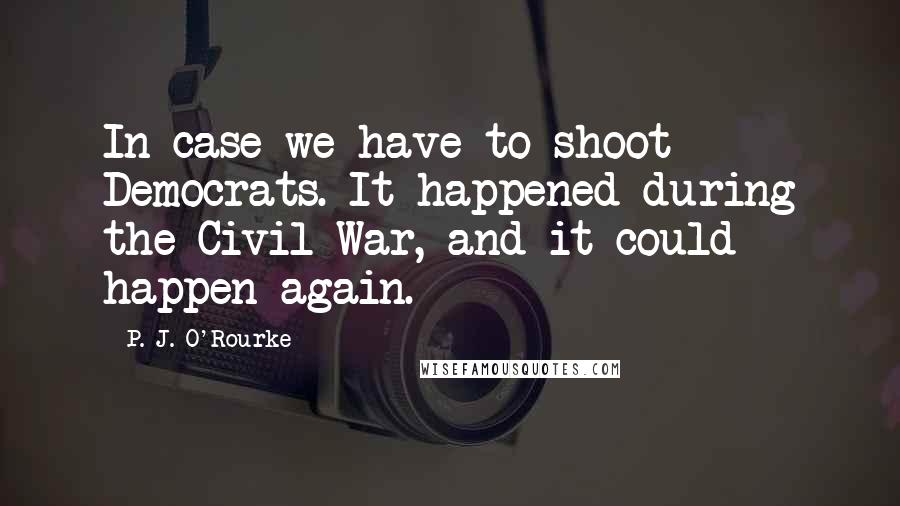 P. J. O'Rourke Quotes: In case we have to shoot Democrats. It happened during the Civil War, and it could happen again.