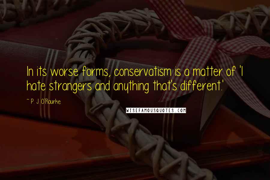 P. J. O'Rourke Quotes: In its worse forms, conservatism is a matter of 'I hate strangers and anything that's different.'