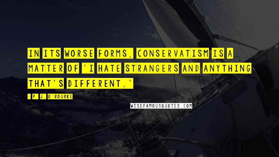 P. J. O'Rourke Quotes: In its worse forms, conservatism is a matter of 'I hate strangers and anything that's different.'