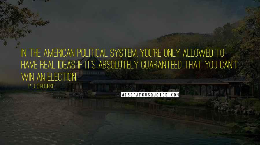 P. J. O'Rourke Quotes: In the American political system, you're only allowed to have real ideas if it's absolutely guaranteed that you can't win an election