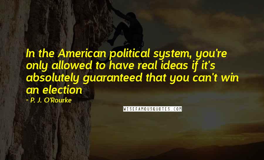 P. J. O'Rourke Quotes: In the American political system, you're only allowed to have real ideas if it's absolutely guaranteed that you can't win an election