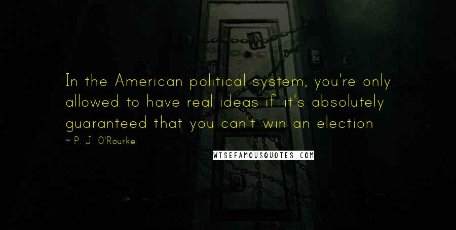P. J. O'Rourke Quotes: In the American political system, you're only allowed to have real ideas if it's absolutely guaranteed that you can't win an election