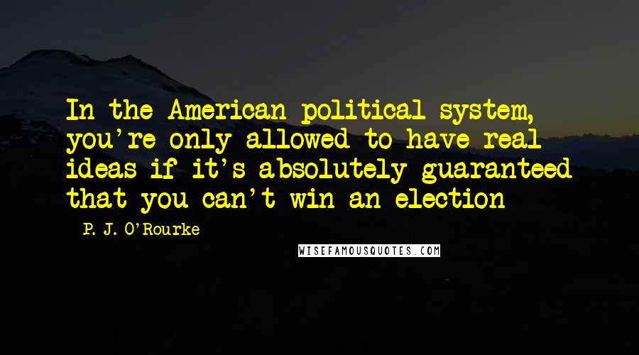 P. J. O'Rourke Quotes: In the American political system, you're only allowed to have real ideas if it's absolutely guaranteed that you can't win an election