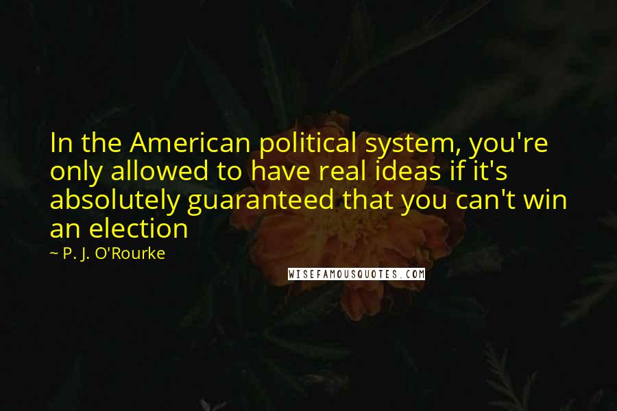 P. J. O'Rourke Quotes: In the American political system, you're only allowed to have real ideas if it's absolutely guaranteed that you can't win an election