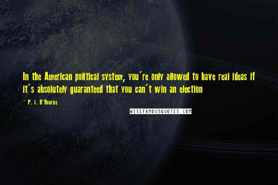 P. J. O'Rourke Quotes: In the American political system, you're only allowed to have real ideas if it's absolutely guaranteed that you can't win an election