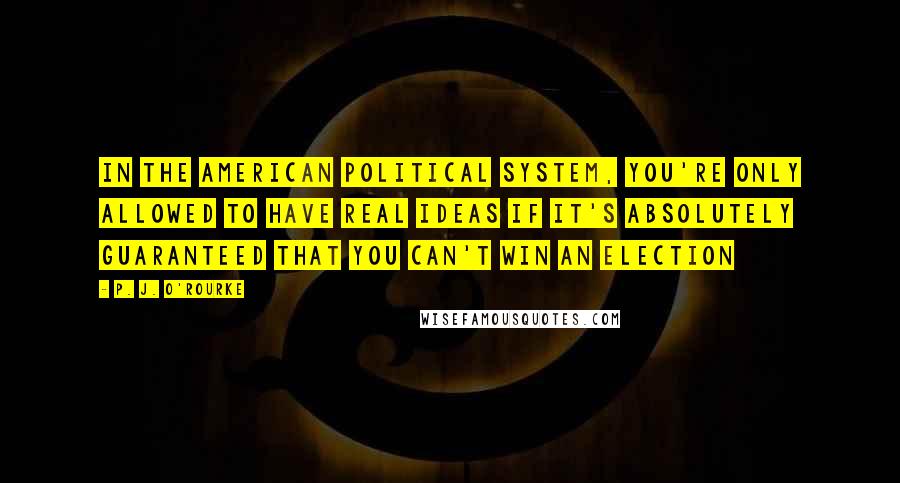 P. J. O'Rourke Quotes: In the American political system, you're only allowed to have real ideas if it's absolutely guaranteed that you can't win an election