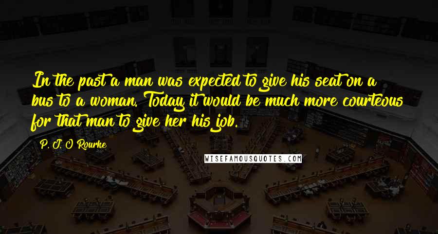 P. J. O'Rourke Quotes: In the past a man was expected to give his seat on a bus to a woman. Today it would be much more courteous for that man to give her his job.