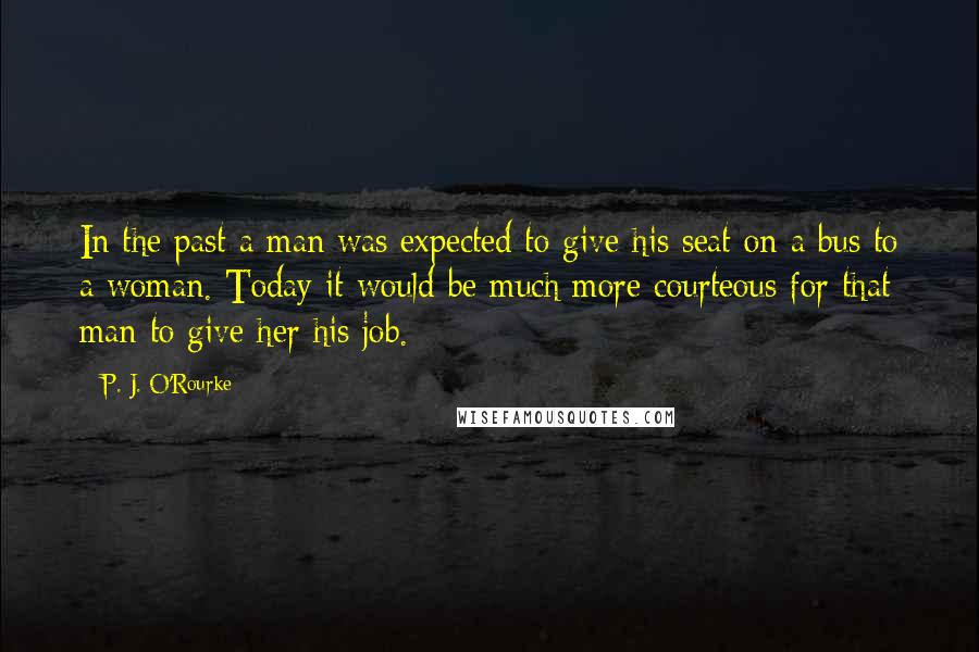 P. J. O'Rourke Quotes: In the past a man was expected to give his seat on a bus to a woman. Today it would be much more courteous for that man to give her his job.