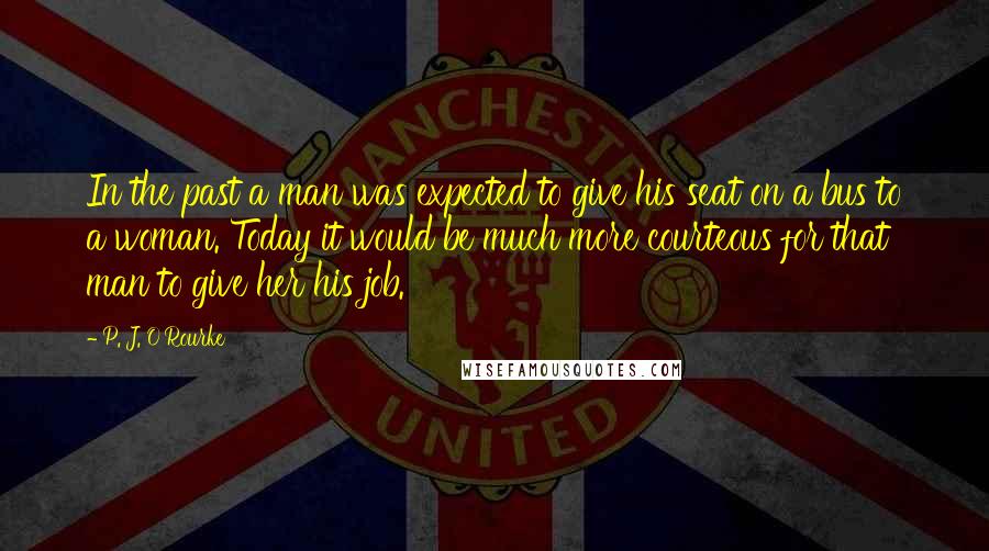 P. J. O'Rourke Quotes: In the past a man was expected to give his seat on a bus to a woman. Today it would be much more courteous for that man to give her his job.