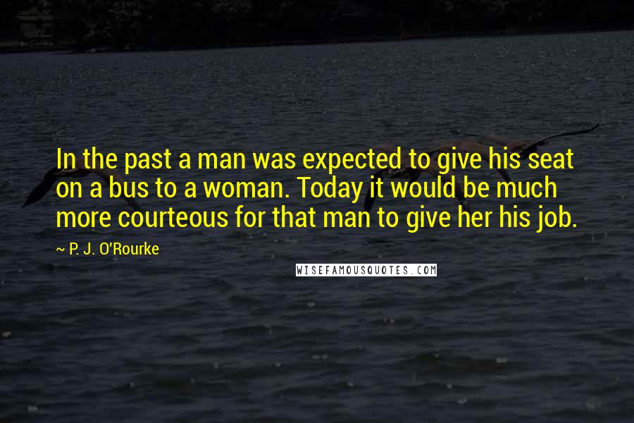 P. J. O'Rourke Quotes: In the past a man was expected to give his seat on a bus to a woman. Today it would be much more courteous for that man to give her his job.