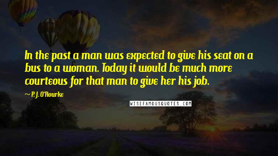 P. J. O'Rourke Quotes: In the past a man was expected to give his seat on a bus to a woman. Today it would be much more courteous for that man to give her his job.