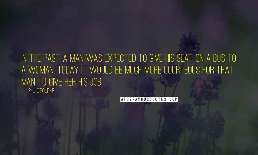 P. J. O'Rourke Quotes: In the past a man was expected to give his seat on a bus to a woman. Today it would be much more courteous for that man to give her his job.