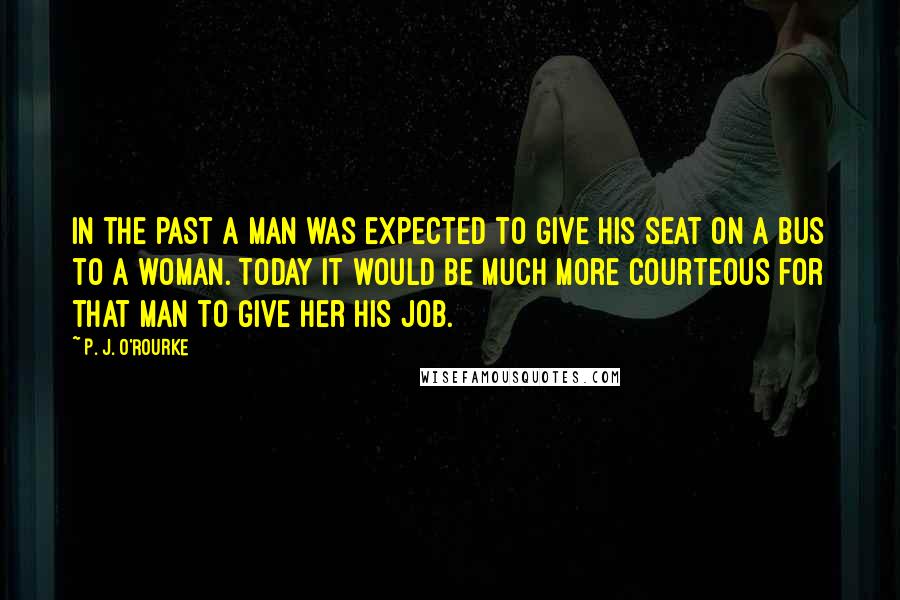 P. J. O'Rourke Quotes: In the past a man was expected to give his seat on a bus to a woman. Today it would be much more courteous for that man to give her his job.