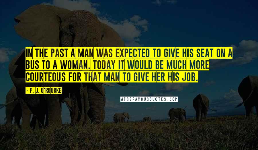 P. J. O'Rourke Quotes: In the past a man was expected to give his seat on a bus to a woman. Today it would be much more courteous for that man to give her his job.